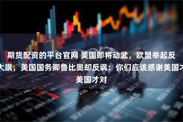 期货配资的平台官网 美国即将动武，欧盟举起反对大旗，美国国务卿鲁比奥却反讽：你们应该感谢美国才对