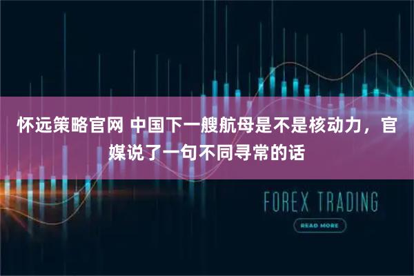 怀远策略官网 中国下一艘航母是不是核动力，官媒说了一句不同寻常的话