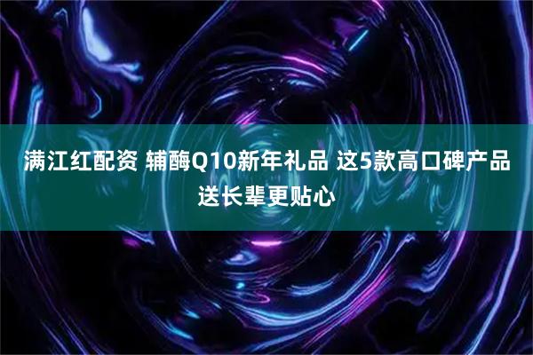 满江红配资 辅酶Q10新年礼品 这5款高口碑产品送长辈更贴心