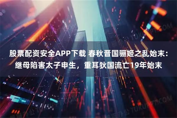 股票配资安全APP下载 春秋晋国骊姬之乱始末：继母陷害太子申生，重耳狄国流亡19年始末