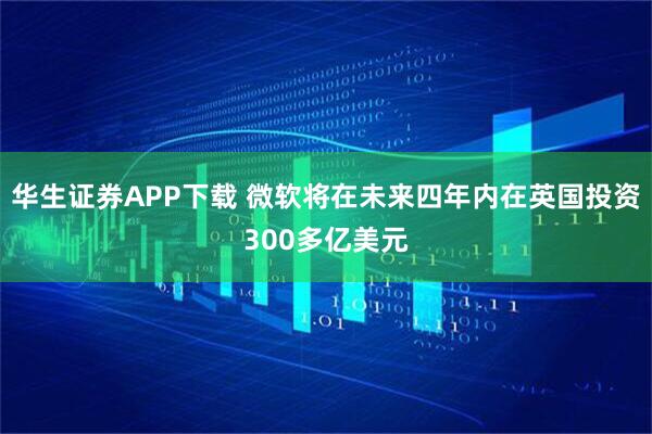 华生证券APP下载 微软将在未来四年内在英国投资300多亿美元