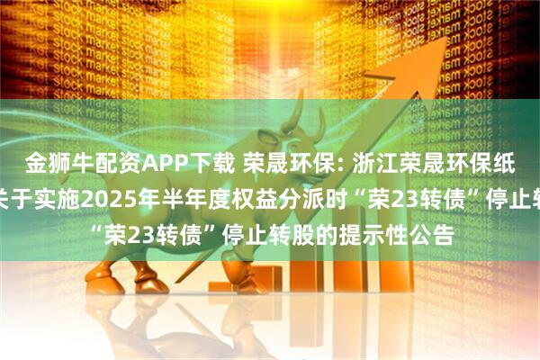 金狮牛配资APP下载 荣晟环保: 浙江荣晟环保纸业股份有限公司关于实施2025年半年度权益分派时“荣23转债”停止转股的提示性公告