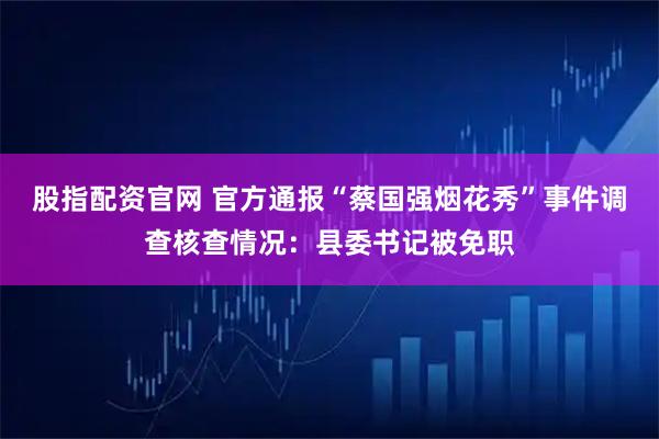 股指配资官网 官方通报“蔡国强烟花秀”事件调查核查情况：县委书记被免职