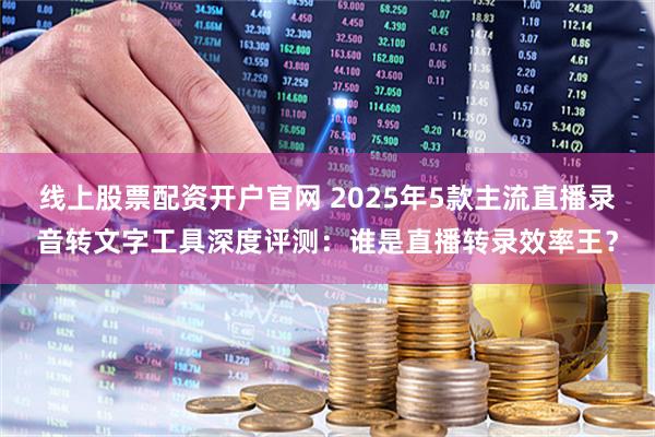 线上股票配资开户官网 2025年5款主流直播录音转文字工具深度评测：谁是直播转录效率王？