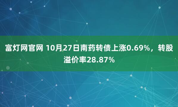 富灯网官网 10月27日南药转债上涨0.69%，转股溢价率28.87%
