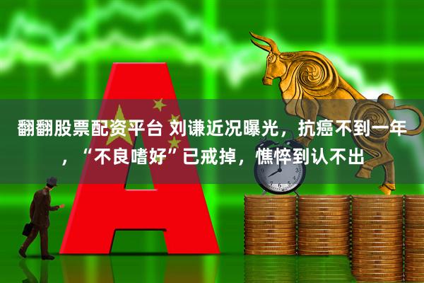 翻翻股票配资平台 刘谦近况曝光，抗癌不到一年，“不良嗜好”已戒掉，憔悴到认不出