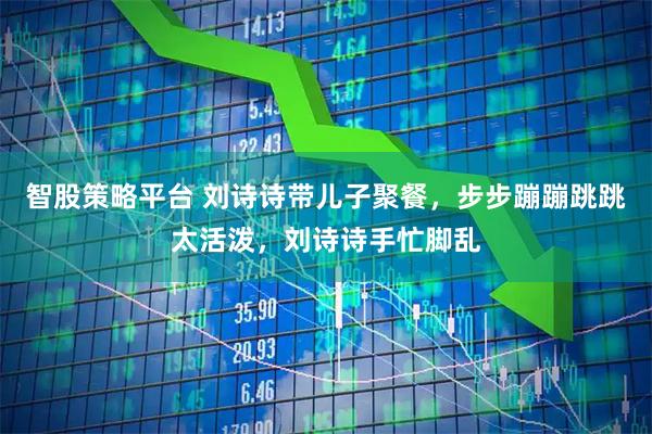 智股策略平台 刘诗诗带儿子聚餐，步步蹦蹦跳跳太活泼，刘诗诗手忙脚乱