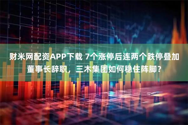 财米网配资APP下载 7个涨停后连两个跌停叠加董事长辞职，三木集团如何稳住阵脚？