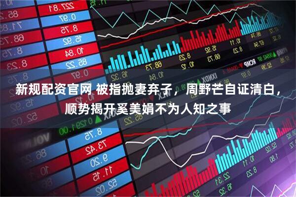 新规配资官网 被指抛妻弃子，周野芒自证清白，顺势揭开奚美娟不为人知之事