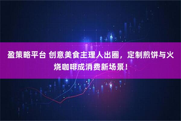 盈策略平台 创意美食主理人出圈，定制煎饼与火烧咖啡成消费新场景！