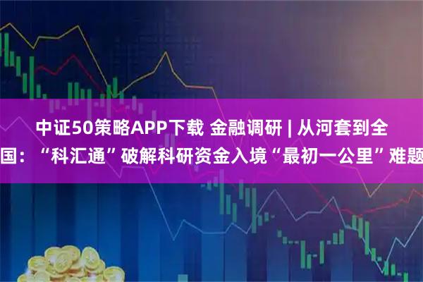 中证50策略APP下载 金融调研 | 从河套到全国：“科汇通”破解科研资金入境“最初一公里”难题