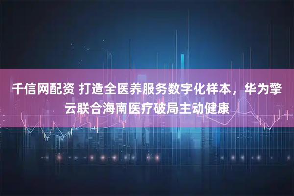 千信网配资 打造全医养服务数字化样本，华为擎云联合海南医疗破局主动健康