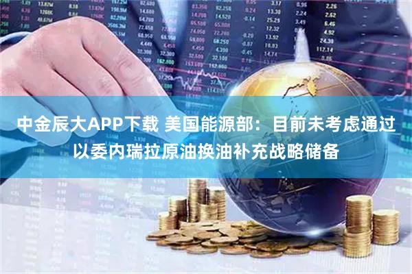 中金辰大APP下载 美国能源部：目前未考虑通过以委内瑞拉原油换油补充战略储备