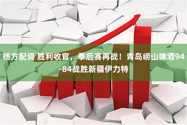 杨方配资 胜利收官，季后赛再战！青岛崂山啤酒94-84战胜新疆伊力特