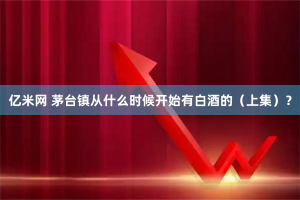 亿米网 茅台镇从什么时候开始有白酒的（上集）？